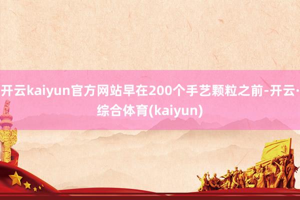 开云kaiyun官方网站早在200个手艺颗粒之前-开云·综合体育(kaiyun)