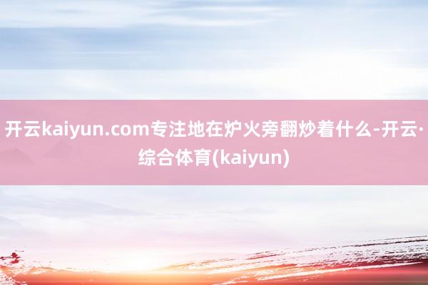 开云kaiyun.com专注地在炉火旁翻炒着什么-开云·综合体育(kaiyun)