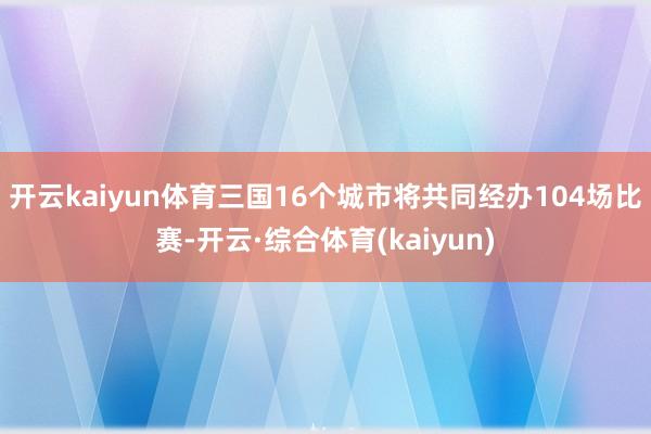 开云kaiyun体育三国16个城市将共同经办104场比赛-开云·综合体育(kaiyun)