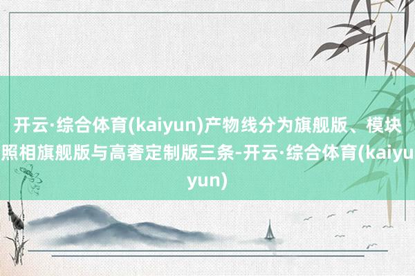开云·综合体育(kaiyun)产物线分为旗舰版、模块化照相旗舰版与高奢定制版三条-开云·综合体育(kaiyun)