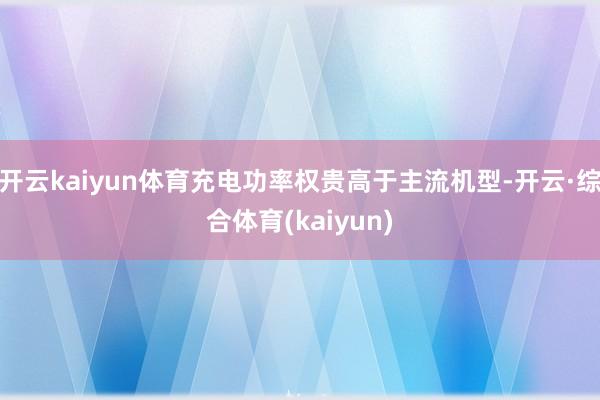 开云kaiyun体育充电功率权贵高于主流机型-开云·综合体育(kaiyun)