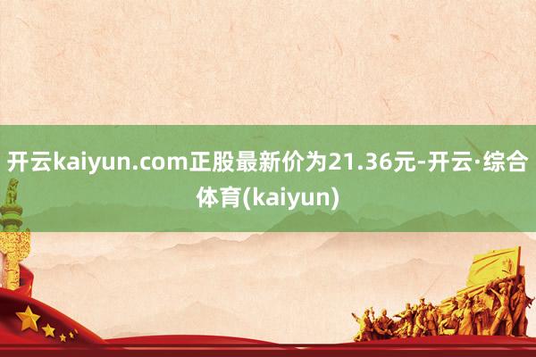 开云kaiyun.com正股最新价为21.36元-开云·综合体育(kaiyun)
