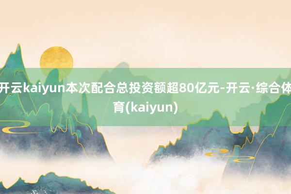 开云kaiyun本次配合总投资额超80亿元-开云·综合体育(kaiyun)
