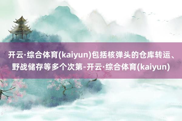 开云·综合体育(kaiyun)包括核弹头的仓库转运、野战储存等多个次第-开云·综合体育(kaiyun)
