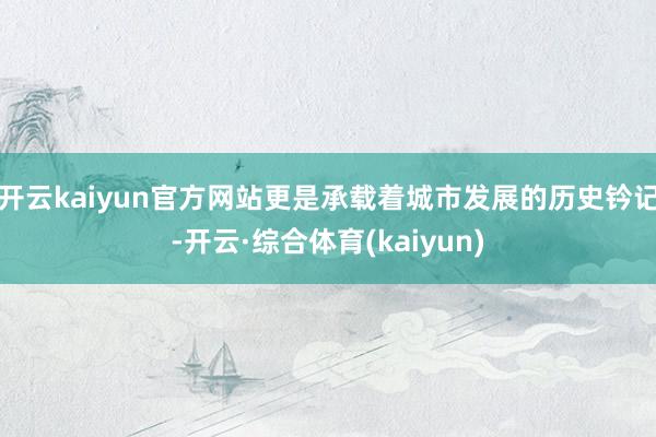 开云kaiyun官方网站更是承载着城市发展的历史钤记-开云·综合体育(kaiyun)