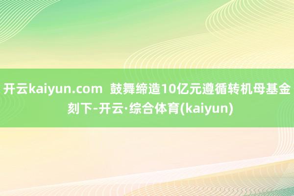 开云kaiyun.com  鼓舞缔造10亿元遵循转机母基金  刻下-开云·综合体育(kaiyun)