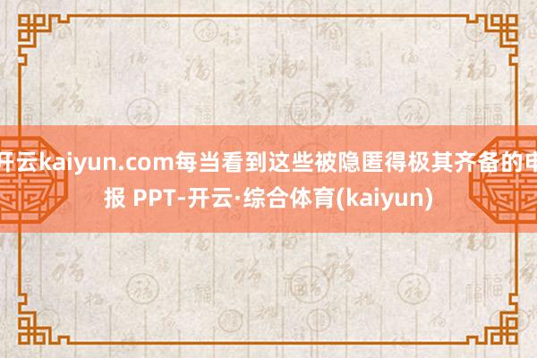 开云kaiyun.com每当看到这些被隐匿得极其齐备的申报 PPT-开云·综合体育(kaiyun)