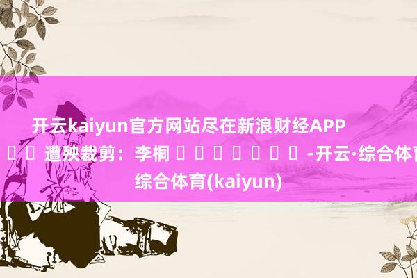 开云kaiyun官方网站尽在新浪财经APP            						遭殃裁剪：李桐 							-开云·综合体育(kaiyun)