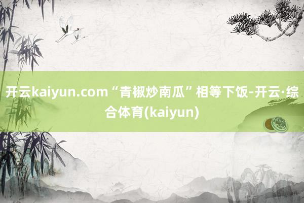 开云kaiyun.com“青椒炒南瓜”相等下饭-开云·综合体育(kaiyun)