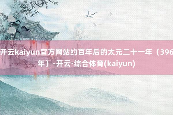 开云kaiyun官方网站约百年后的太元二十一年（396年）-开云·综合体育(kaiyun)