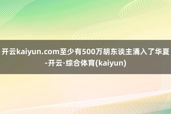 开云kaiyun.com至少有500万胡东谈主涌入了华夏-开云·综合体育(kaiyun)