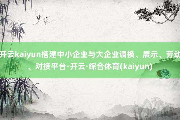 开云kaiyun搭建中小企业与大企业调换、展示、劳动、对接平台-开云·综合体育(kaiyun)