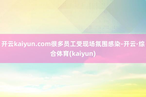 开云kaiyun.com很多员工受现场氛围感染-开云·综合体育(kaiyun)