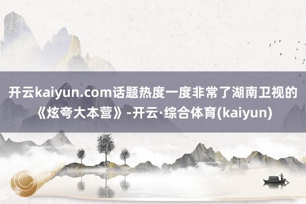 开云kaiyun.com话题热度一度非常了湖南卫视的《炫夸大本营》-开云·综合体育(kaiyun)