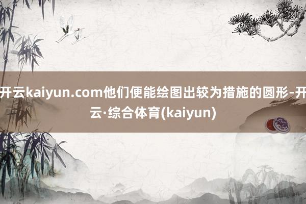 开云kaiyun.com他们便能绘图出较为措施的圆形-开云·综合体育(kaiyun)