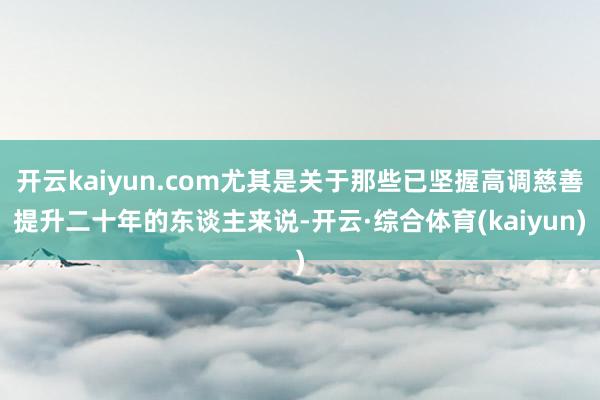开云kaiyun.com尤其是关于那些已坚握高调慈善提升二十年的东谈主来说-开云·综合体育(kaiyun)