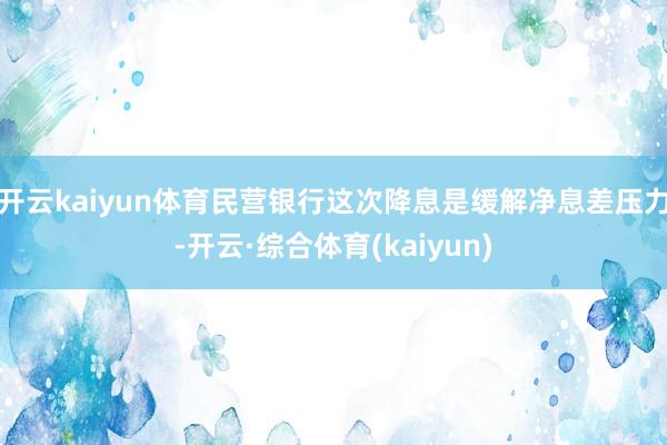 开云kaiyun体育民营银行这次降息是缓解净息差压力-开云·综合体育(kaiyun)