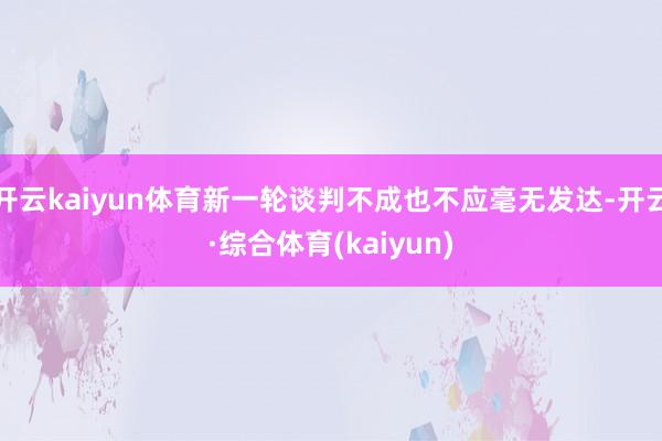 开云kaiyun体育新一轮谈判不成也不应毫无发达-开云·综合体育(kaiyun)