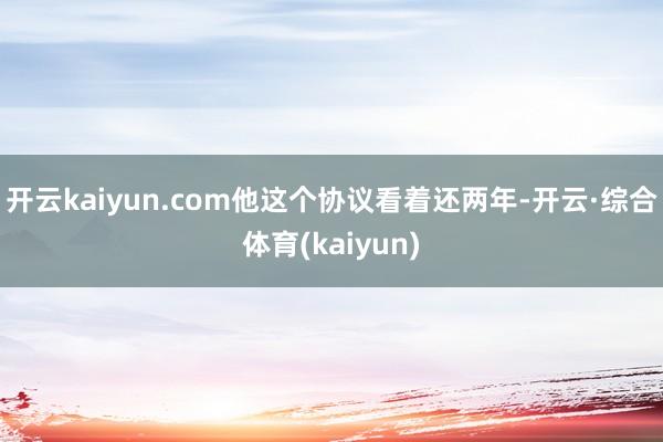 开云kaiyun.com他这个协议看着还两年-开云·综合体育(kaiyun)