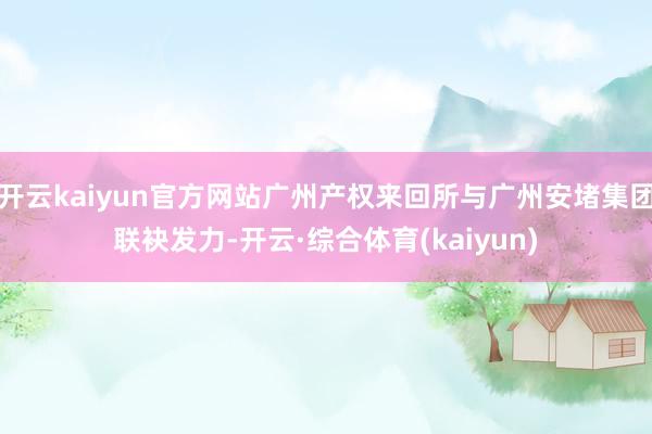 开云kaiyun官方网站广州产权来回所与广州安堵集团联袂发力-开云·综合体育(kaiyun)