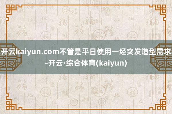 开云kaiyun.com不管是平日使用一经突发造型需求-开云·综合体育(kaiyun)
