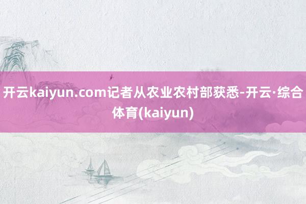 开云kaiyun.com记者从农业农村部获悉-开云·综合体育(kaiyun)