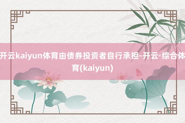 开云kaiyun体育由债券投资者自行承担-开云·综合体育(kaiyun)