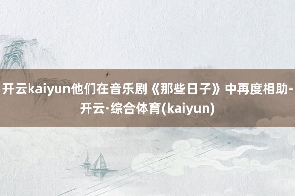 开云kaiyun他们在音乐剧《那些日子》中再度相助-开云·综合体育(kaiyun)