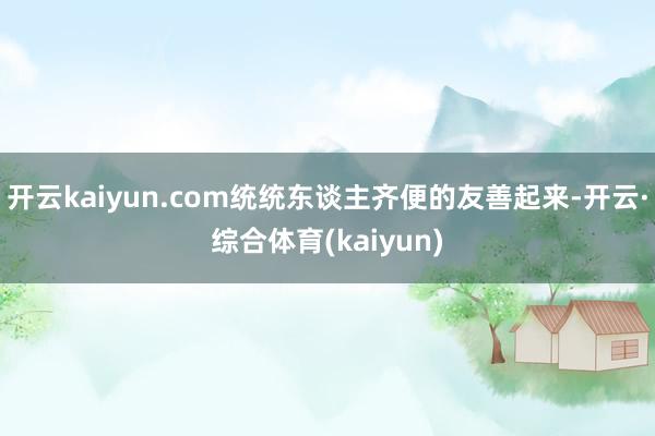 开云kaiyun.com统统东谈主齐便的友善起来-开云·综合体育(kaiyun)