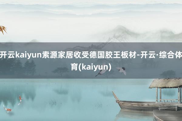 开云kaiyun索源家居收受德国胶王板材-开云·综合体育(kaiyun)