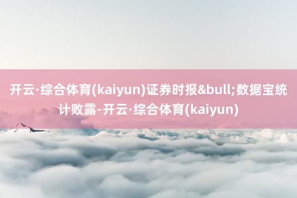 开云·综合体育(kaiyun)证券时报&bull;数据宝统计败露-开云·综合体育(kaiyun)