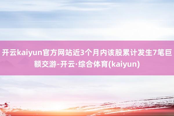 开云kaiyun官方网站近3个月内该股累计发生7笔巨额交游-开云·综合体育(kaiyun)