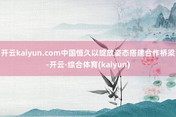 开云kaiyun.com中国恒久以绽放姿态搭建合作桥梁-开云·综合体育(kaiyun)