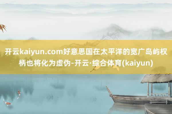 开云kaiyun.com好意思国在太平洋的宽广岛屿权柄也将化为虚伪-开云·综合体育(kaiyun)