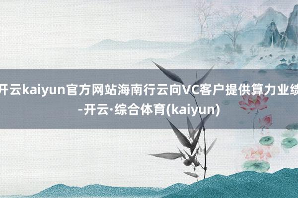 开云kaiyun官方网站海南行云向VC客户提供算力业绩-开云·综合体育(kaiyun)