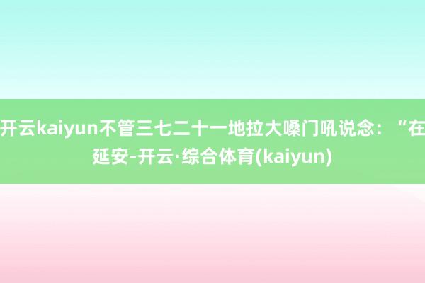开云kaiyun不管三七二十一地拉大嗓门吼说念：“在延安-开云·综合体育(kaiyun)