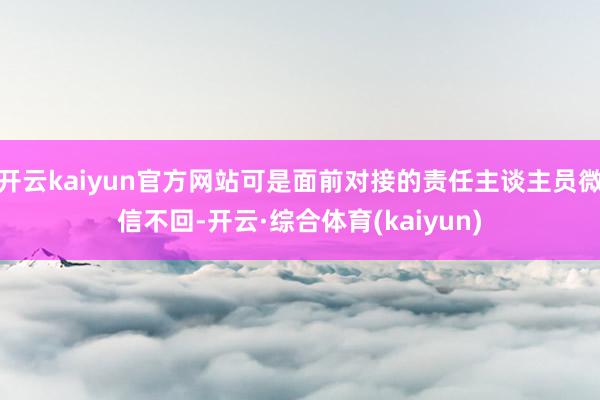 开云kaiyun官方网站可是面前对接的责任主谈主员微信不回-开云·综合体育(kaiyun)
