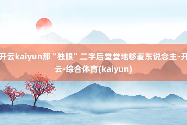 开云kaiyun那“独眼”二字后堂堂地够羞东说念主-开云·综合体育(kaiyun)