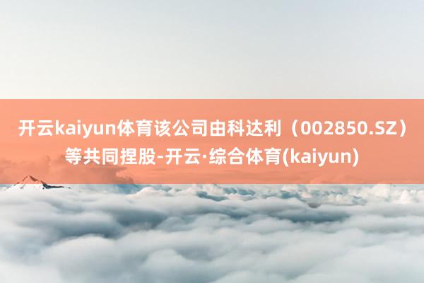 开云kaiyun体育该公司由科达利（002850.SZ）等共同捏股-开云·综合体育(kaiyun)