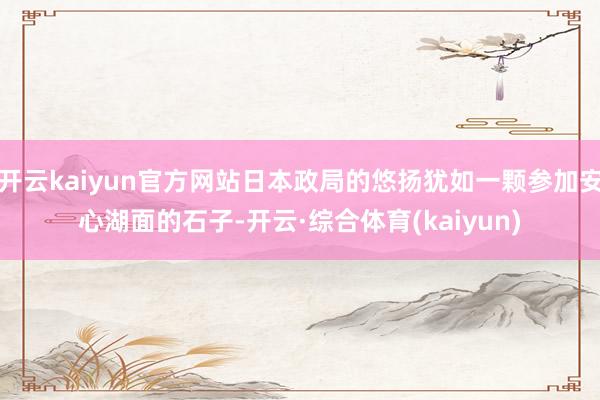 开云kaiyun官方网站日本政局的悠扬犹如一颗参加安心湖面的石子-开云·综合体育(kaiyun)
