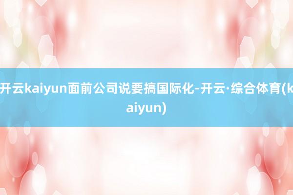开云kaiyun面前公司说要搞国际化-开云·综合体育(kaiyun)