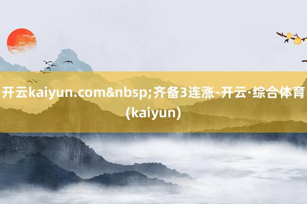 开云kaiyun.com&nbsp;齐备3连涨-开云·综合体育(kaiyun)