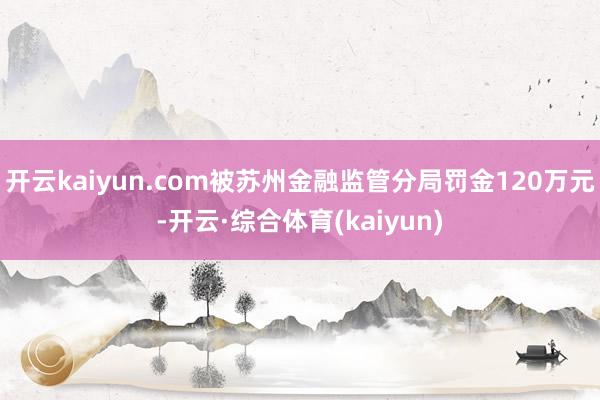开云kaiyun.com被苏州金融监管分局罚金120万元-开云·综合体育(kaiyun)