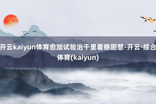 开云kaiyun体育愈加试验治千里着稳固慧-开云·综合体育(kaiyun)