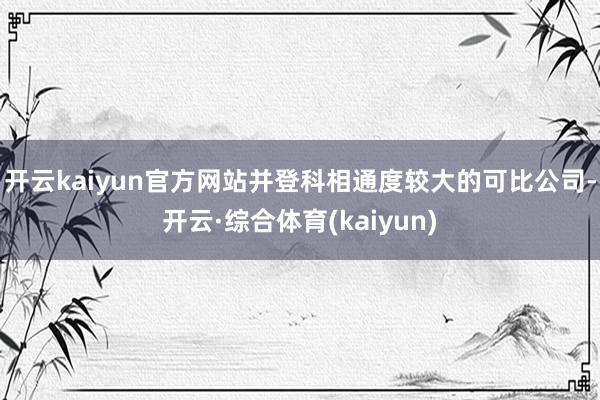 开云kaiyun官方网站并登科相通度较大的可比公司-开云·综合体育(kaiyun)