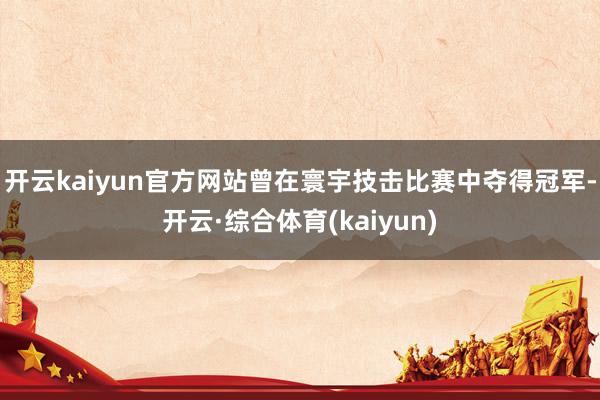 开云kaiyun官方网站曾在寰宇技击比赛中夺得冠军-开云·综合体育(kaiyun)