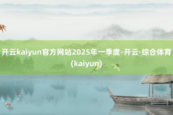 开云kaiyun官方网站　　2025年一季度-开云·综合体育(kaiyun)