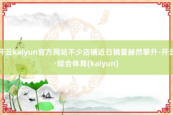 开云kaiyun官方网站不少店铺近日销量赫然攀升-开云·综合体育(kaiyun)
