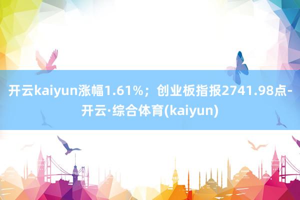 开云kaiyun涨幅1.61%；创业板指报2741.98点-开云·综合体育(kaiyun)