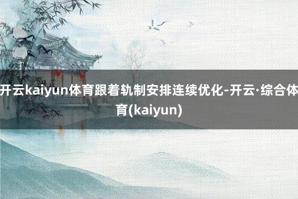 开云kaiyun体育跟着轨制安排连续优化-开云·综合体育(kaiyun)